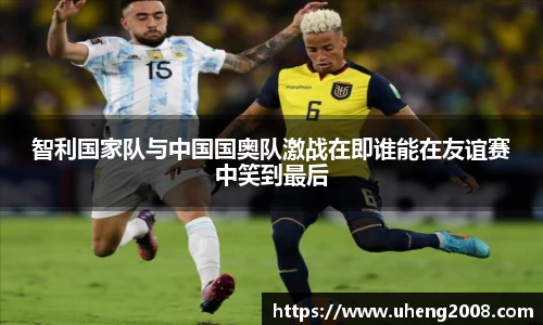 智利国家队与中国国奥队激战在即谁能在友谊赛中笑到最后